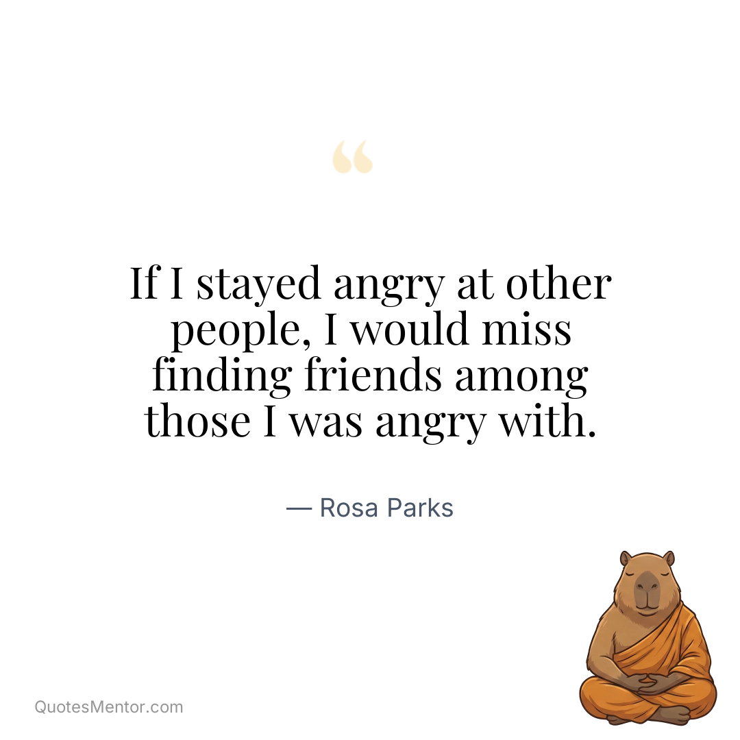 If I stayed angry at other people, I would miss finding friends among those I was angry with. - Rosa Parks