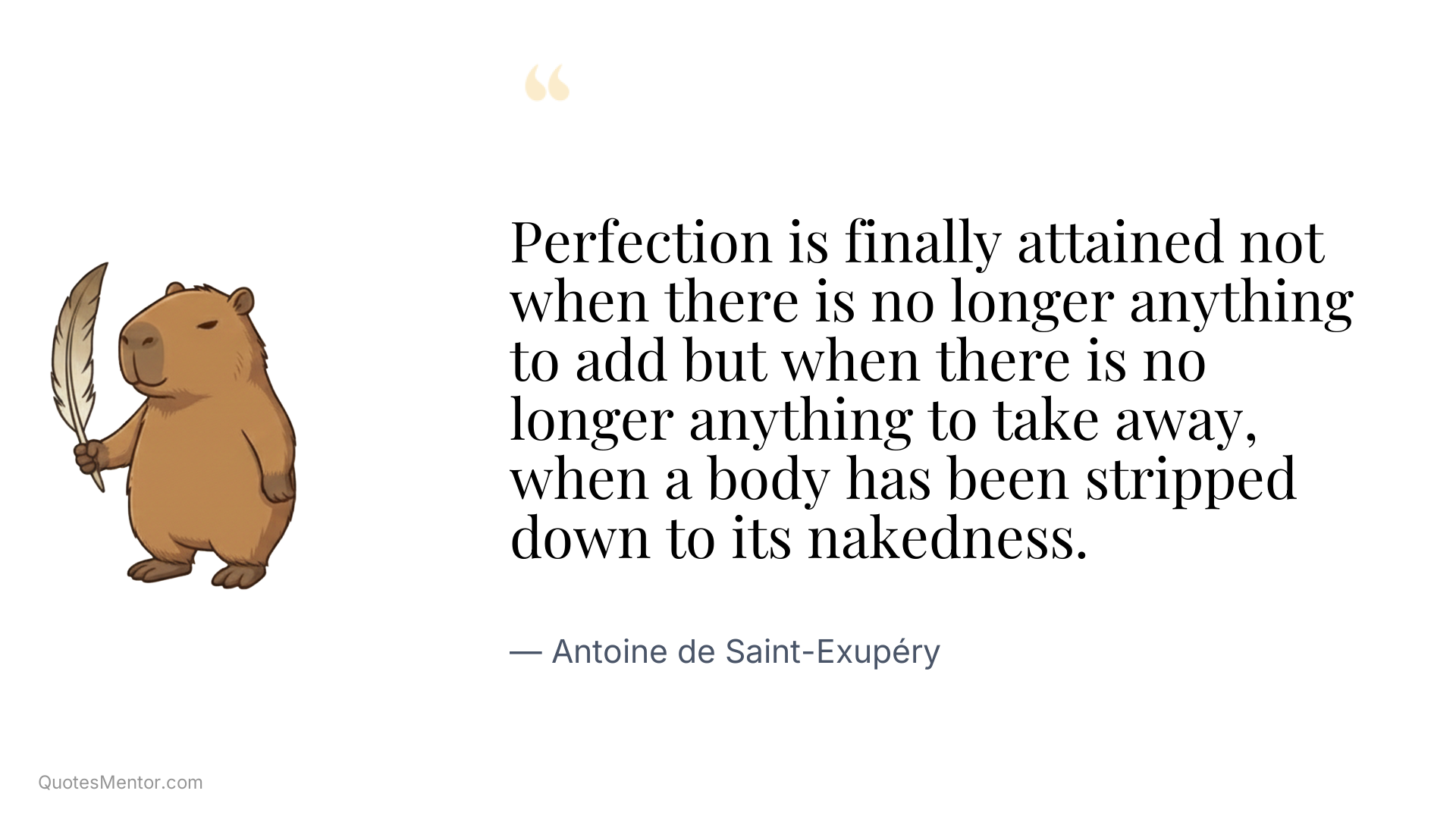 Perfection is finally attained not when there is no longer anything to add but when there is no longer anything to take away, when a body has been stripped down to its nakedness. - Antoine de Saint-Exupéry