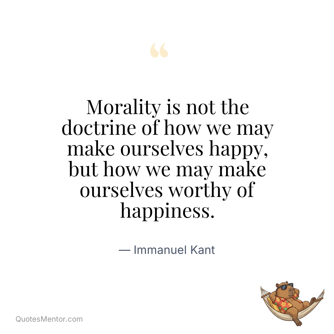 Morality is not the doctrine of how we may make ourselves happy, but how we may make ourselves worthy of happiness. - Immanuel Kant
