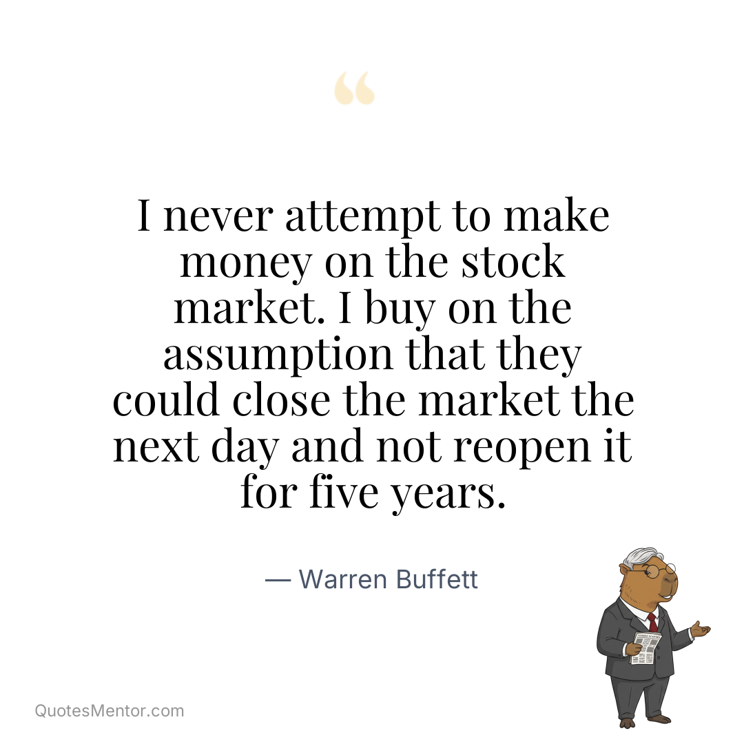 I never attempt to make money on the stock market. I buy on the assumption that they could close the market the next day and not reopen it for five years. - Warren Buffett