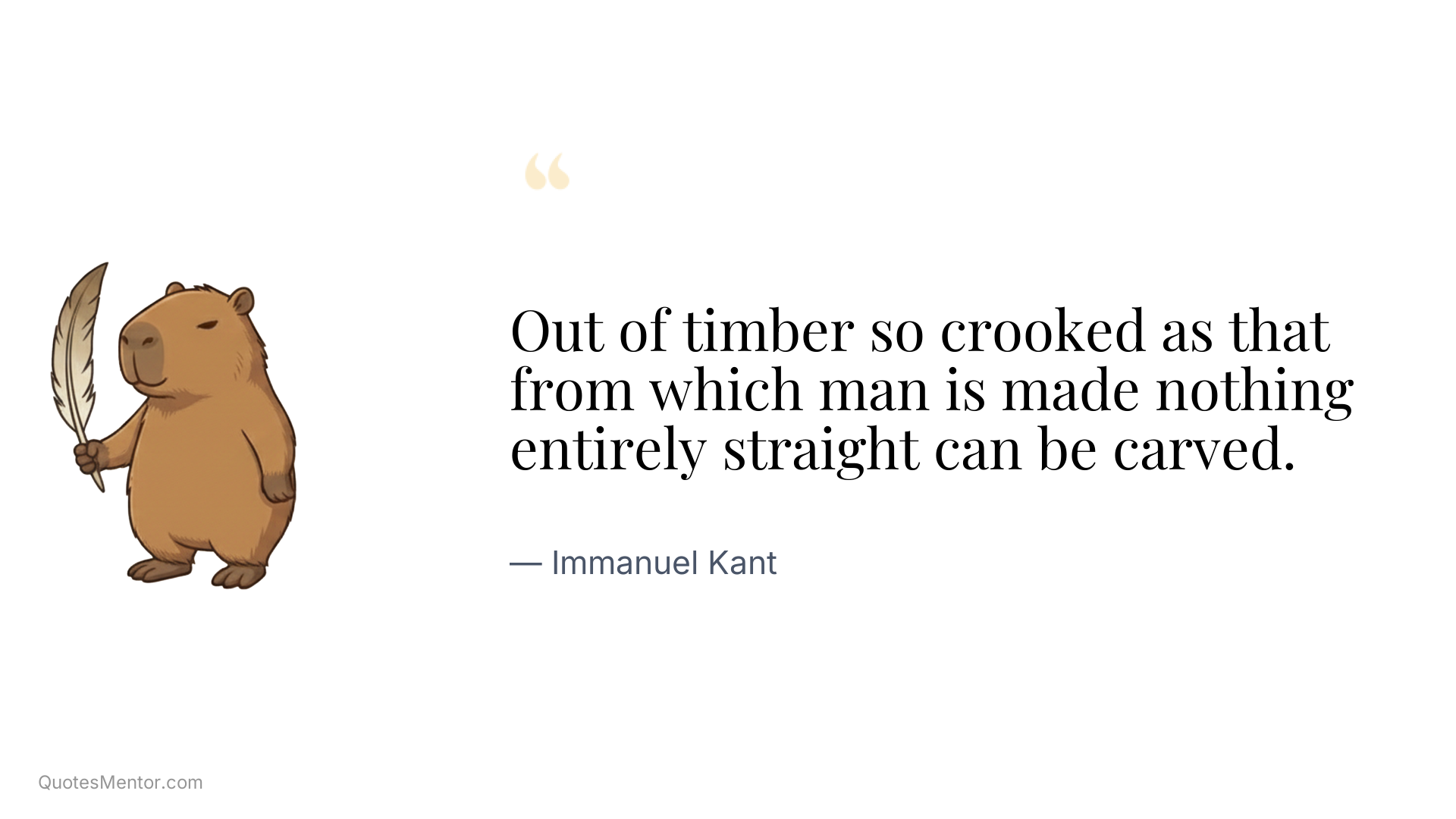 Out of timber so crooked as that from which man is made nothing entirely straight can be carved. - Immanuel Kant