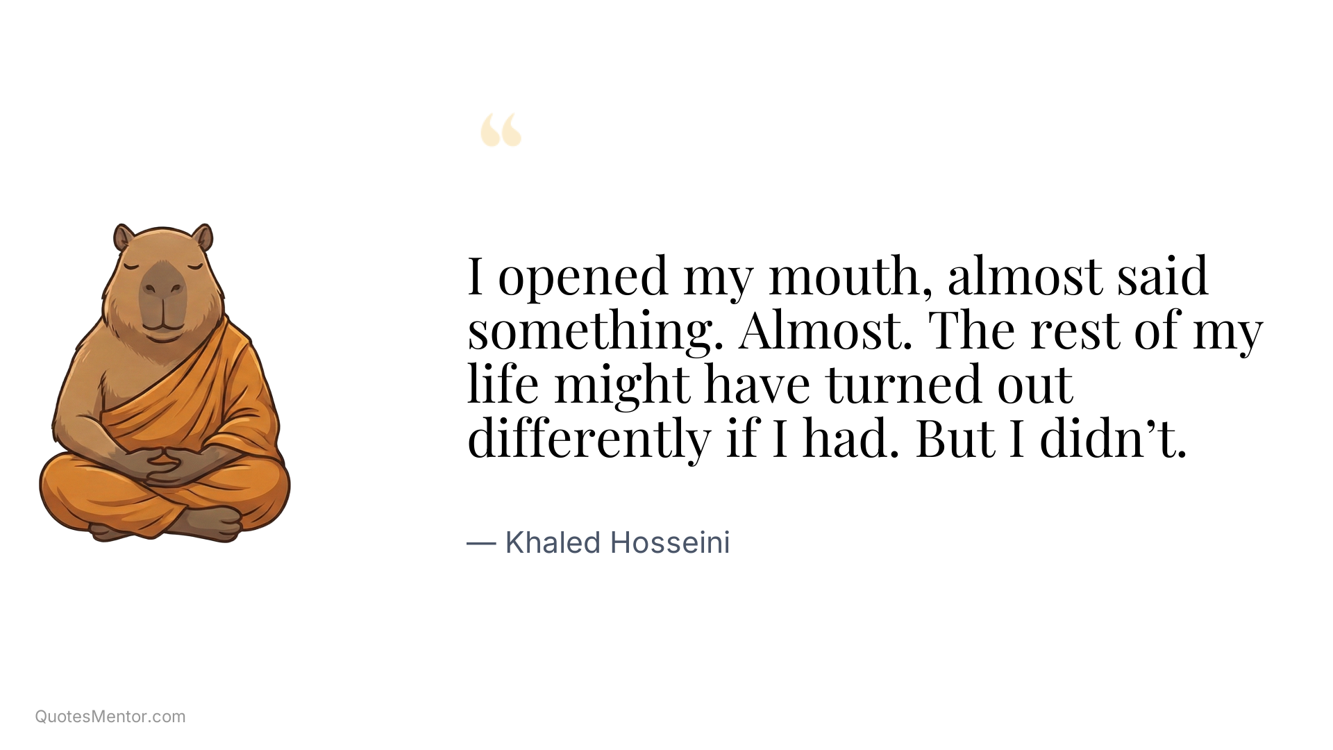 I opened my mouth, almost said something. Almost. The rest of my life might have turned out differently if I had. But I didn’t. - Khaled Hosseini