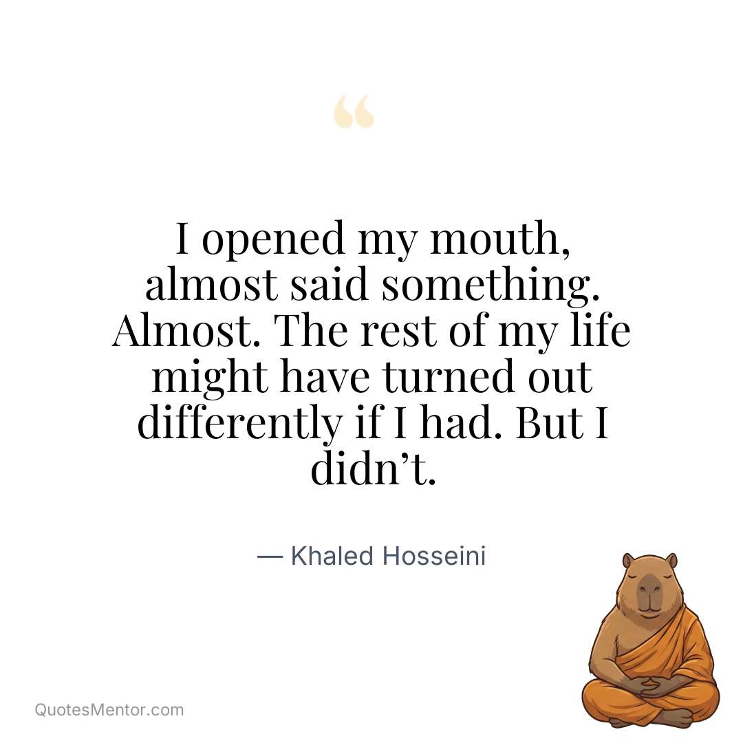 I opened my mouth, almost said something. Almost. The rest of my life might have turned out differently if I had. But I didn’t. - Khaled Hosseini