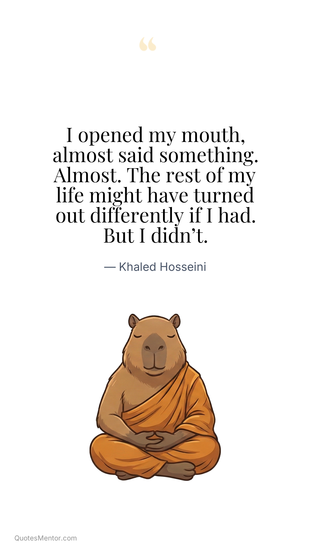 I opened my mouth, almost said something. Almost. The rest of my life might have turned out differently if I had. But I didn’t. - Khaled Hosseini