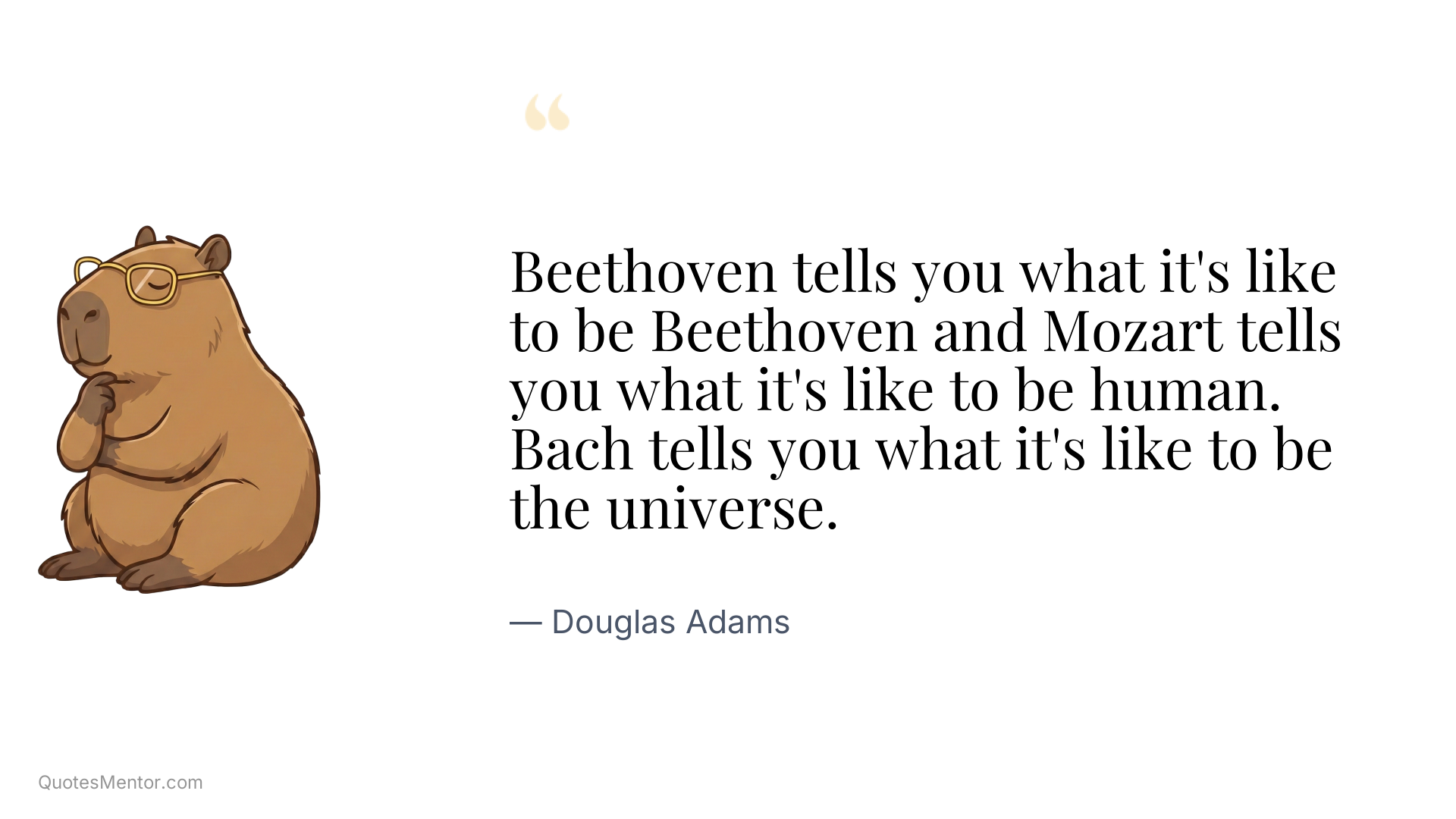 Beethoven tells you what it's like to be Beethoven and Mozart tells you what it's like to be human. Bach tells you what it's like to be the universe. - Douglas Adams