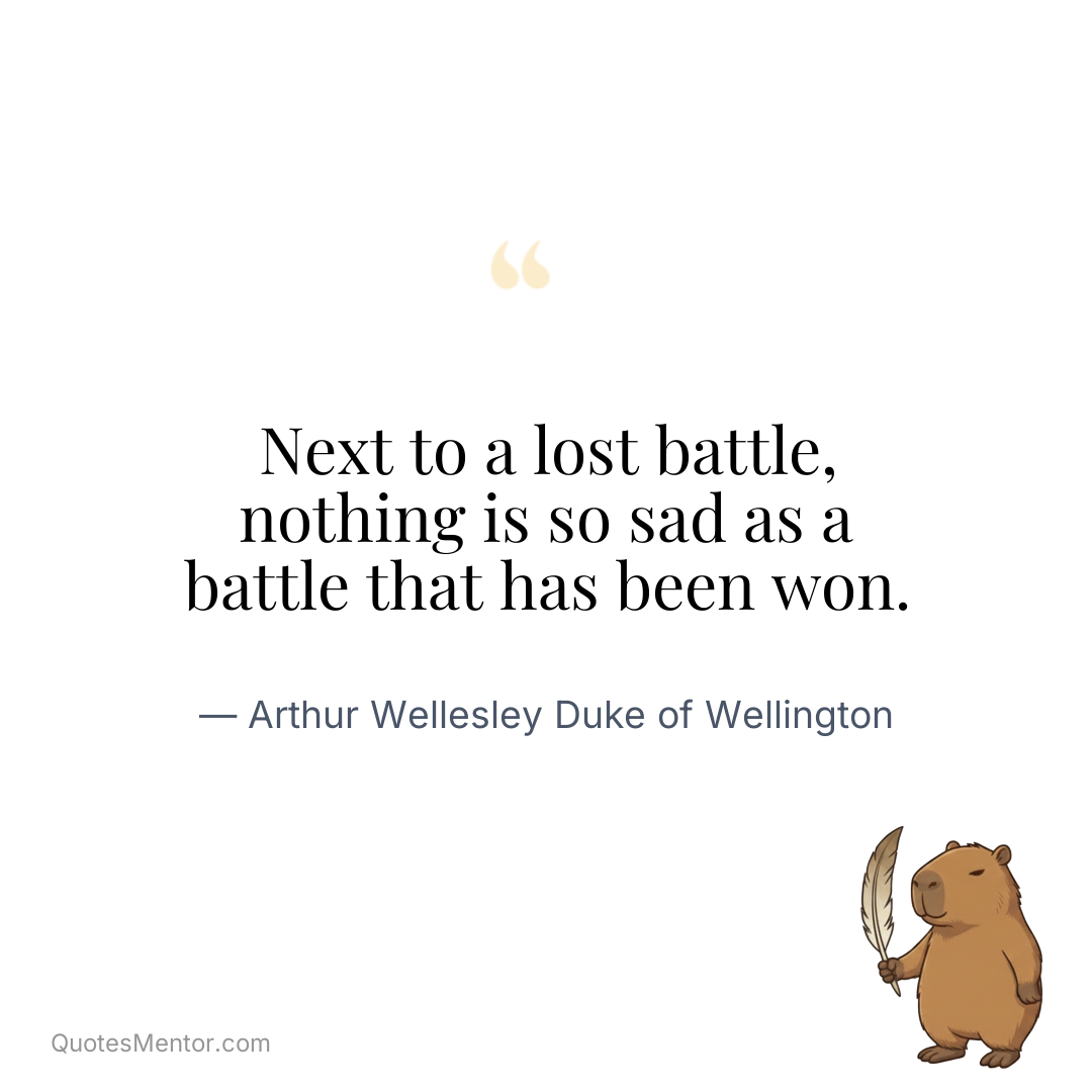 Next to a lost battle, nothing is so sad as a battle that has been won. - Arthur Wellesley Duke of Wellington