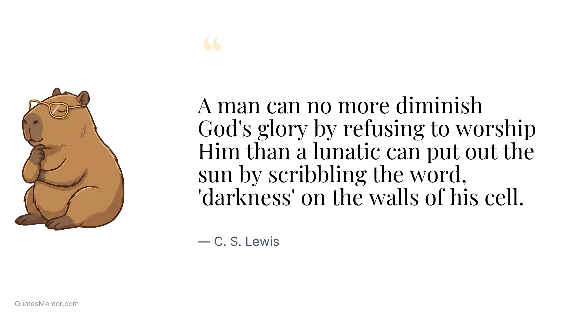 A man can no more diminish God's glory by refusing to worship Him than a lunatic can put out the sun by scribbling the word, 'darkness' on the walls of his cell. - C. S. Lewis