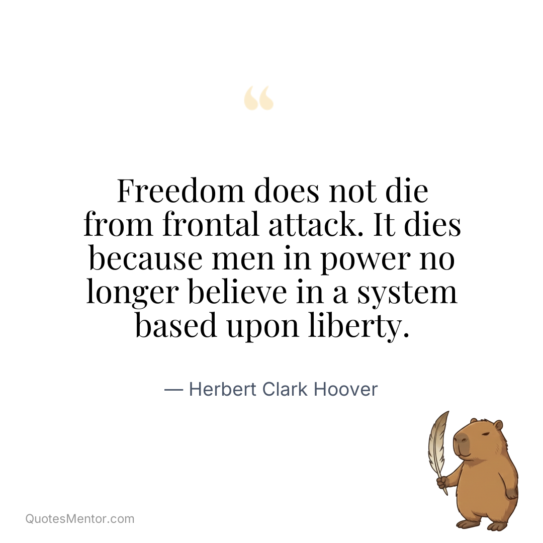 Freedom does not die from frontal attack. It dies because men in power no longer believe in a system based upon liberty. - Herbert Clark Hoover