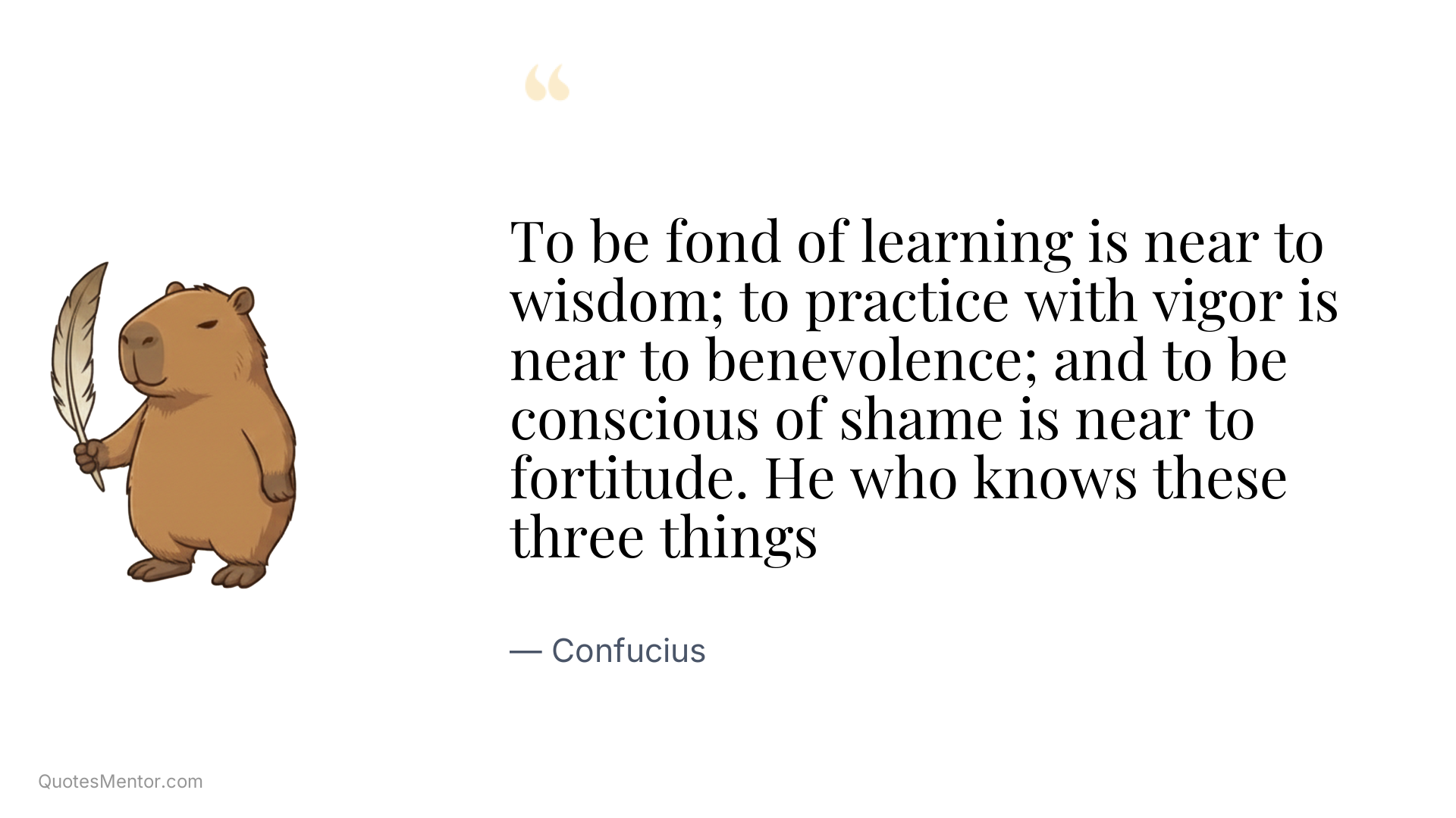 To be fond of learning is near to wisdom; to practice with vigor is near to benevolence; and to be conscious of shame is near to fortitude. He who knows these three things - Confucius