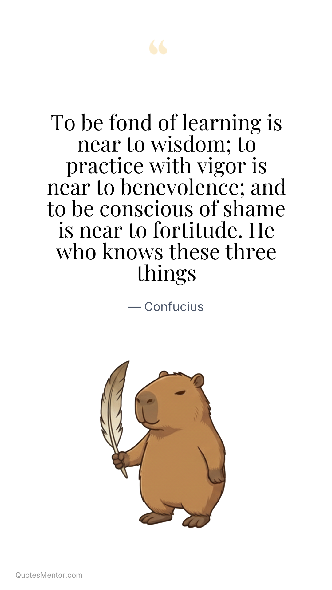 To be fond of learning is near to wisdom; to practice with vigor is near to benevolence; and to be conscious of shame is near to fortitude. He who knows these three things - Confucius