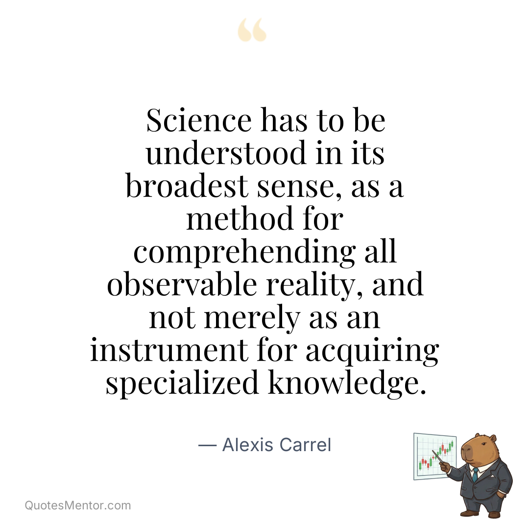 Science has to be understood in its broadest sense, as a method for comprehending all observable reality, and not merely as an instrument for acquiring specialized knowledge. - Alexis Carrel