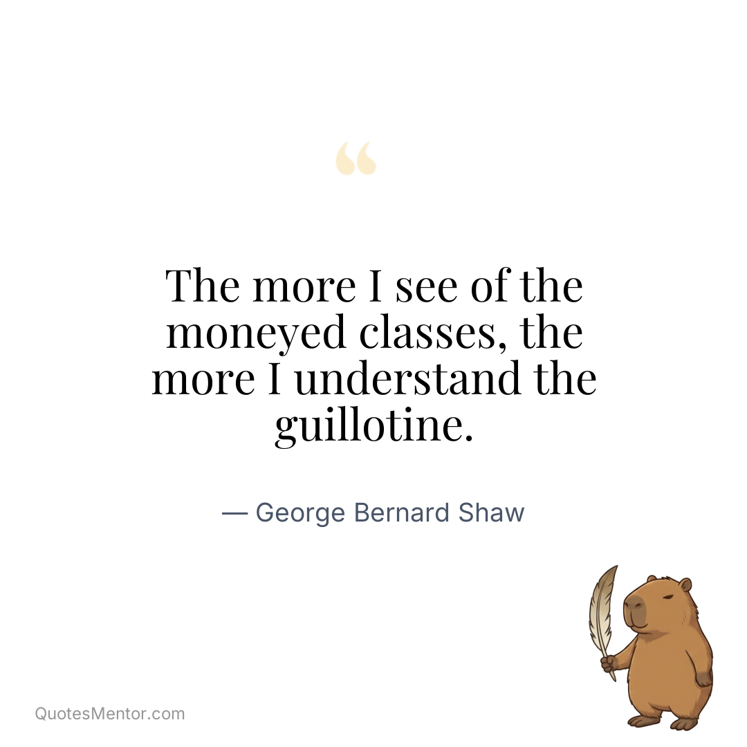 The more I see of the moneyed classes, the more I understand the guillotine. - George Bernard Shaw