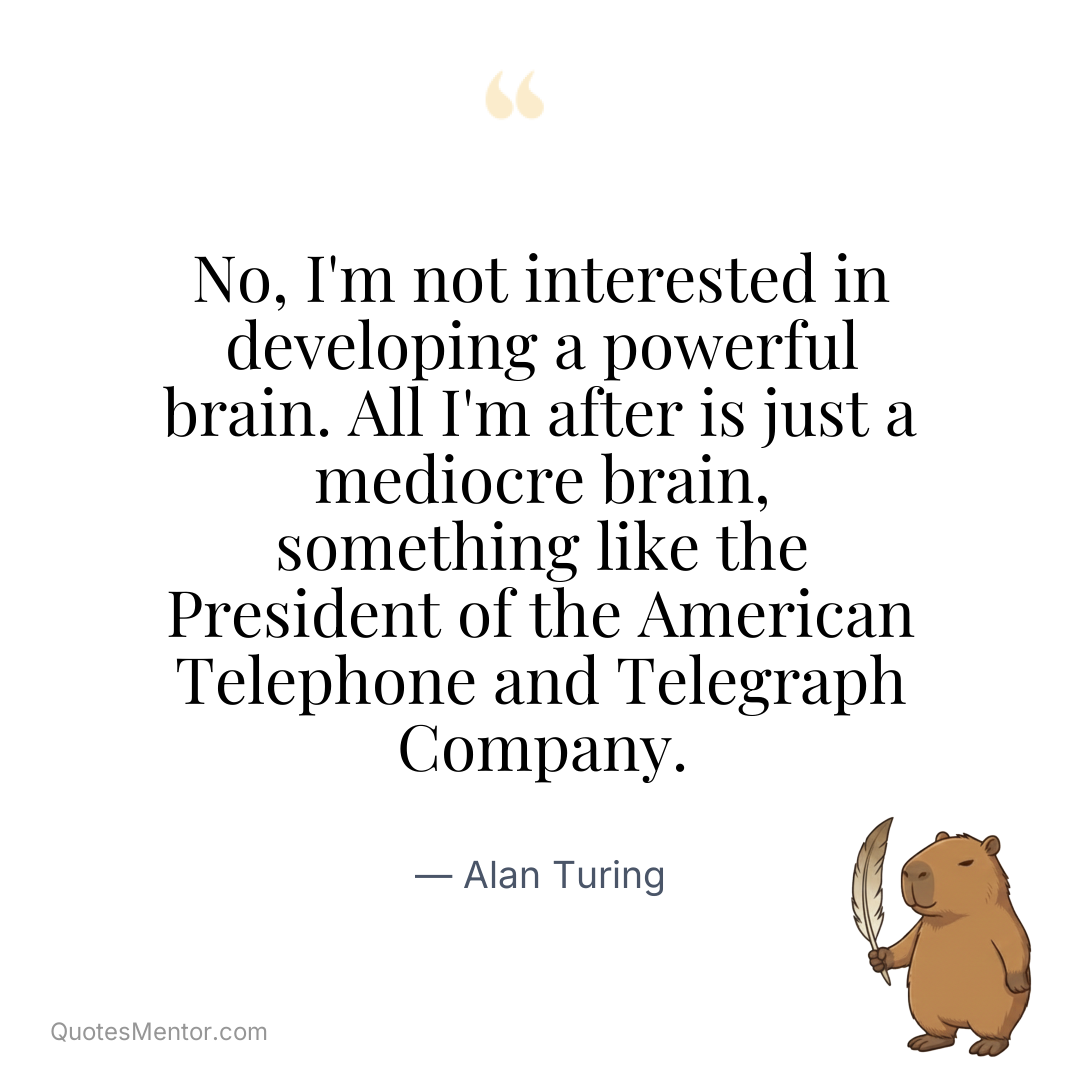 No, I’m not interested in developing a powerful brain. All I’m after is just a mediocre brain, something like the President of the American Telephone and Telegraph Company. - Alan Turing