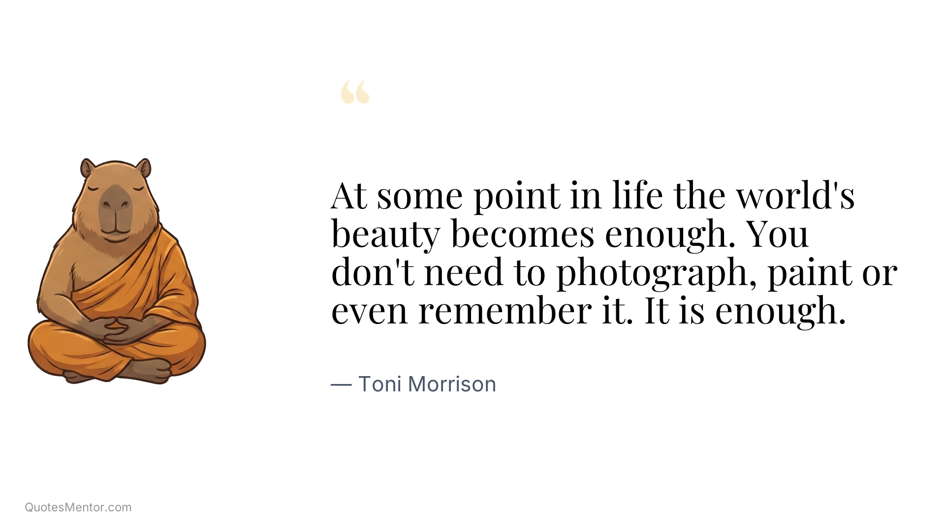 At some point in life the world's beauty becomes enough. You don't need to photograph, paint or even remember it. It is enough. - Toni Morrison