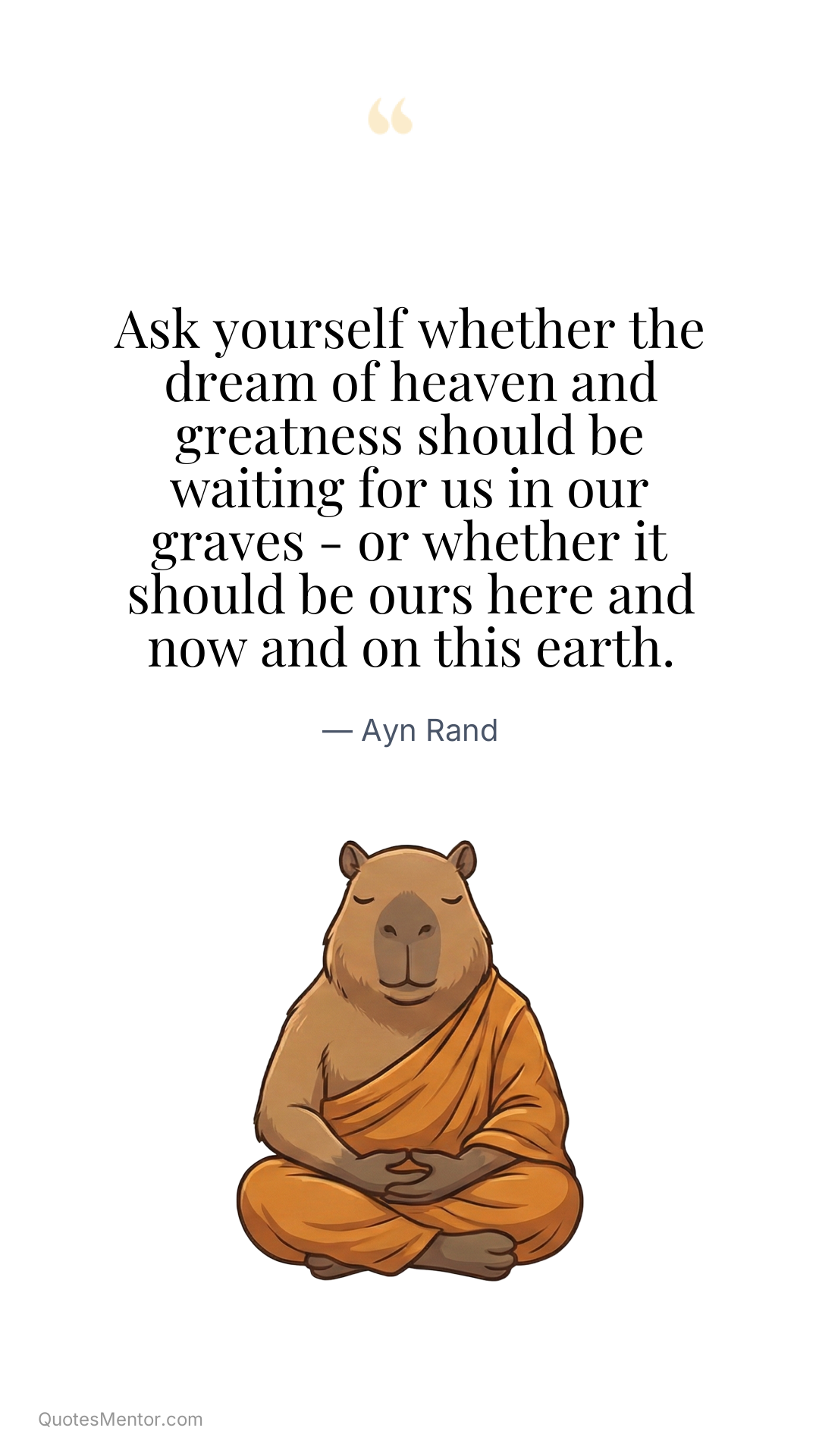 Ask yourself whether the dream of heaven and greatness should be waiting for us in our graves - or whether it should be ours here and now and on this earth. - Ayn Rand