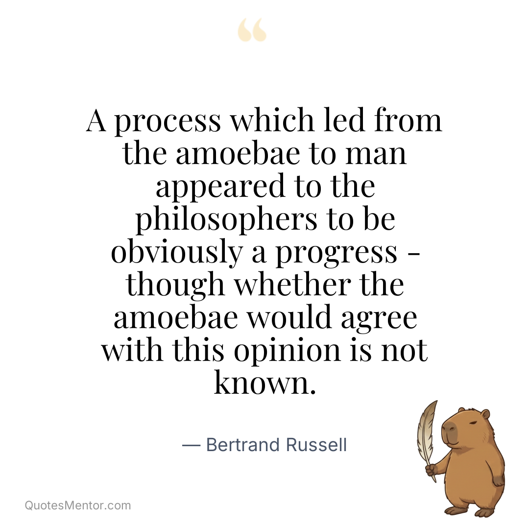 A process which led from the amoebae to man appeared to the philosophers to be obviously a progress – though whether the amoebae would agree with this opinion is not known. - Bertrand Russell