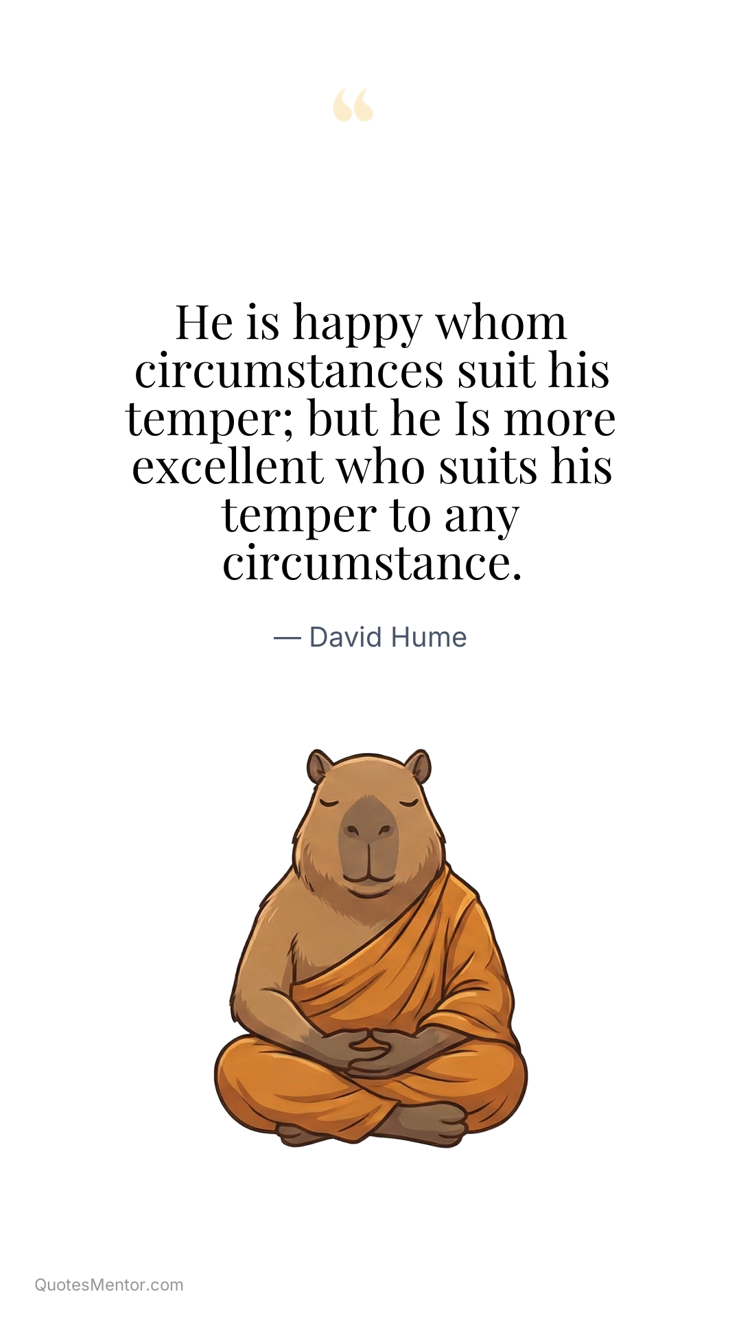 He is happy whom circumstances suit his temper; but he Is more excellent who suits his temper to any circumstance. - David Hume