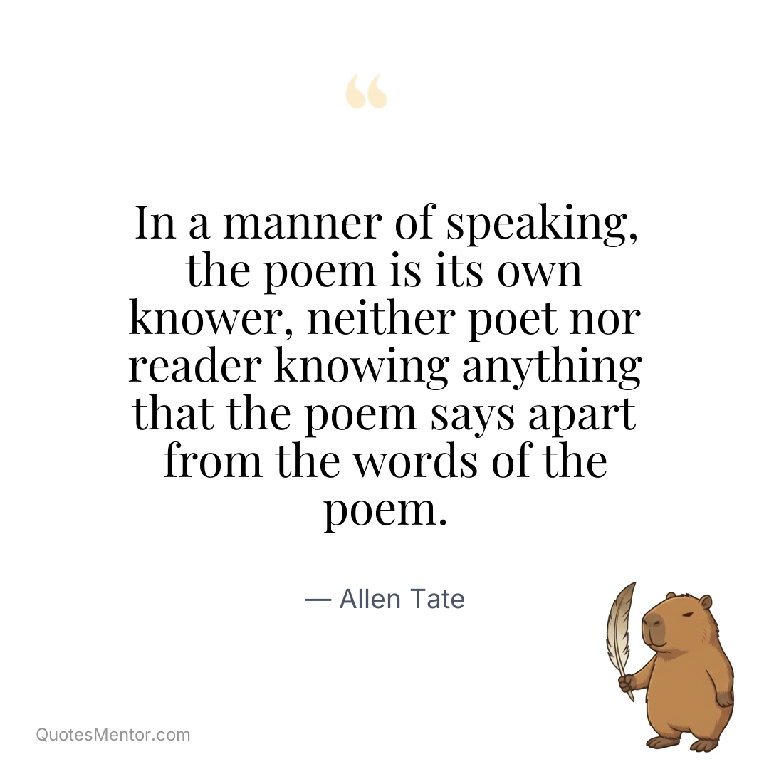 In a manner of speaking, the poem is its own knower, neither poet nor reader knowing anything that the poem says apart from the words of the poem. - Allen Tate