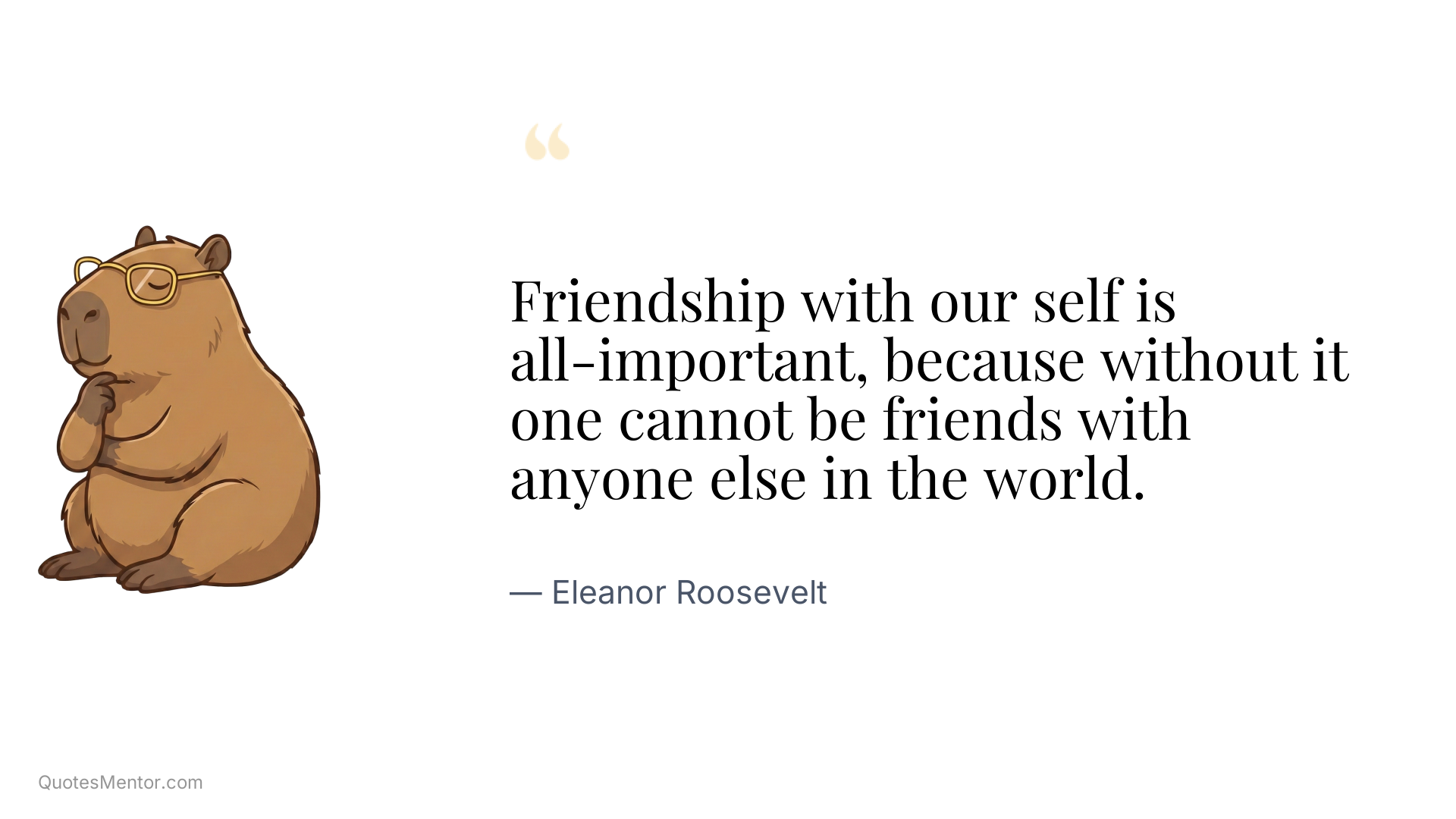 Friendship with our self is all-important, because without it one cannot be friends with anyone else in the world. - Eleanor Roosevelt