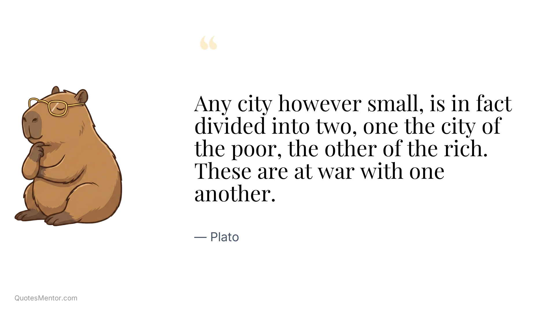 Any city however small, is in fact divided into two, one the city of the poor, the other of the rich. These are at war with one another. - Plato