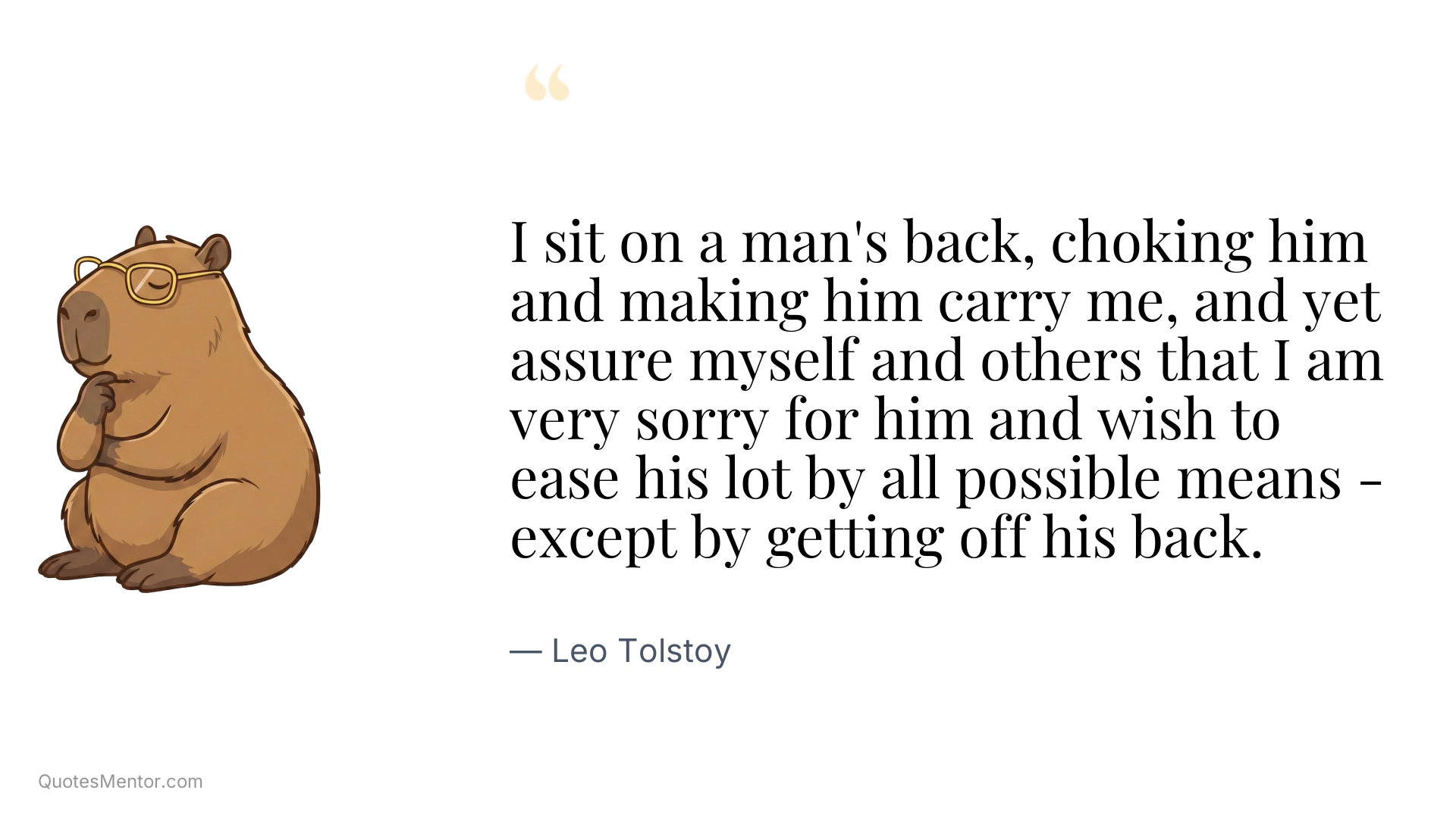 I sit on a man's back, choking him and making him carry me, and yet assure myself and others that I am very sorry for him and wish to ease his lot by all possible means - except by getting off his back. - Leo Tolstoy