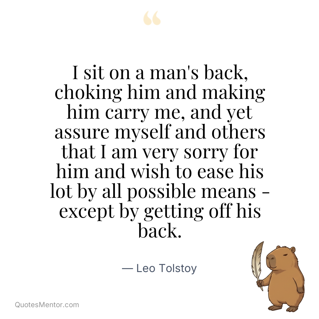 I sit on a man's back, choking him and making him carry me, and yet assure myself and others that I am very sorry for him and wish to ease his lot by all possible means - except by getting off his back. - Leo Tolstoy