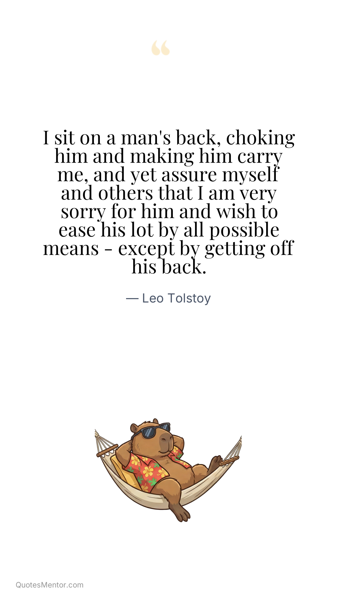 I sit on a man's back, choking him and making him carry me, and yet assure myself and others that I am very sorry for him and wish to ease his lot by all possible means - except by getting off his back. - Leo Tolstoy