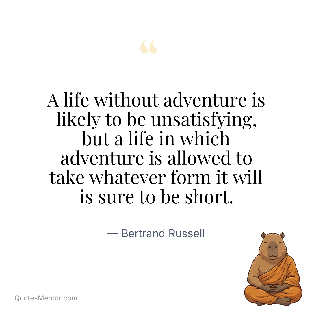A life without adventure is likely to be unsatisfying, but a life in which adventure is allowed to take whatever form it will is sure to be short. - Bertrand Russell
