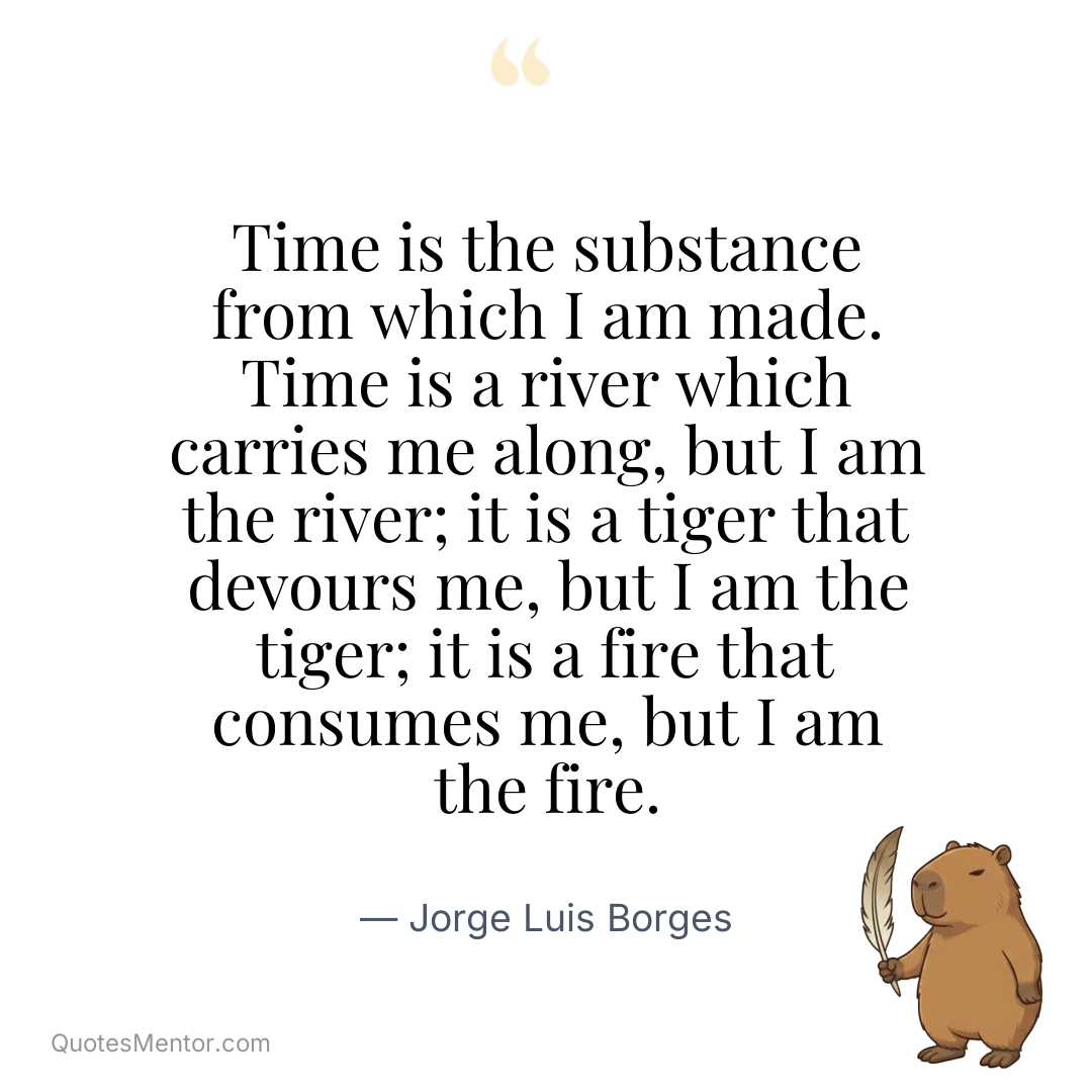 Time is the substance from which I am made. Time is a river which carries me along, but I am the river; it is a tiger that devours me, but I am the tiger; it is a fire that consumes me, but I am the fire. - Jorge Luis Borges