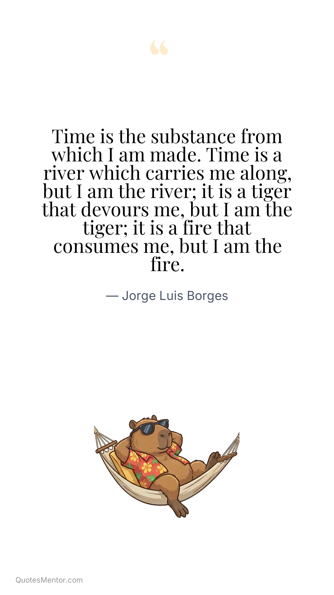 Time is the substance from which I am made. Time is a river which carries me along, but I am the river; it is a tiger that devours me, but I am the tiger; it is a fire that consumes me, but I am the fire. - Jorge Luis Borges
