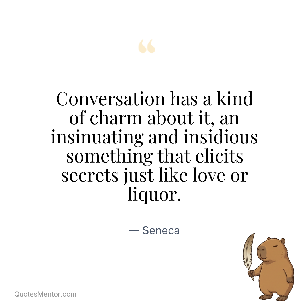 Conversation has a kind of charm about it, an insinuating and insidious something that elicits secrets just like love or liquor. - Seneca