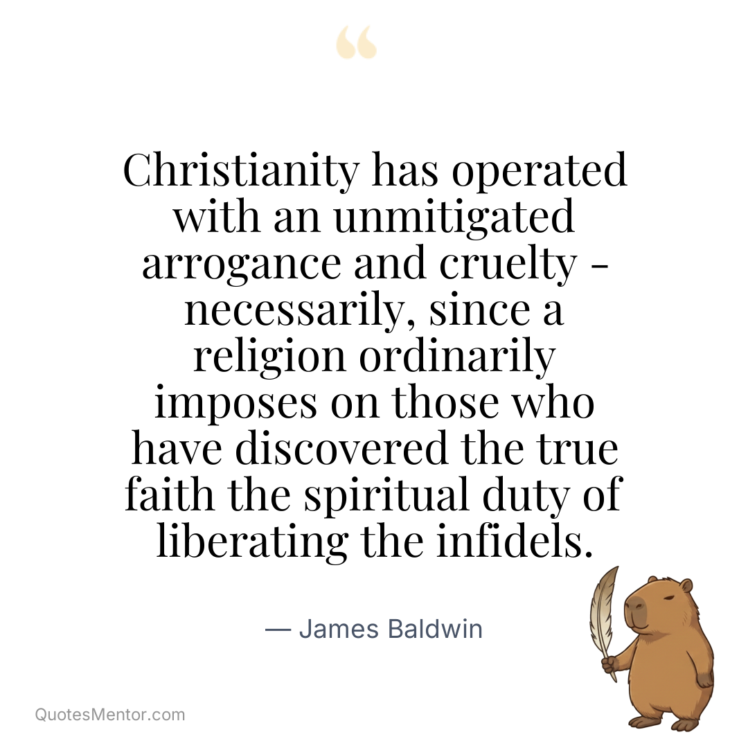 Christianity has operated with an unmitigated arrogance and cruelty – necessarily, since a religion ordinarily imposes on those who have discovered the true faith the spiritual duty of liberating the infidels. - James Baldwin