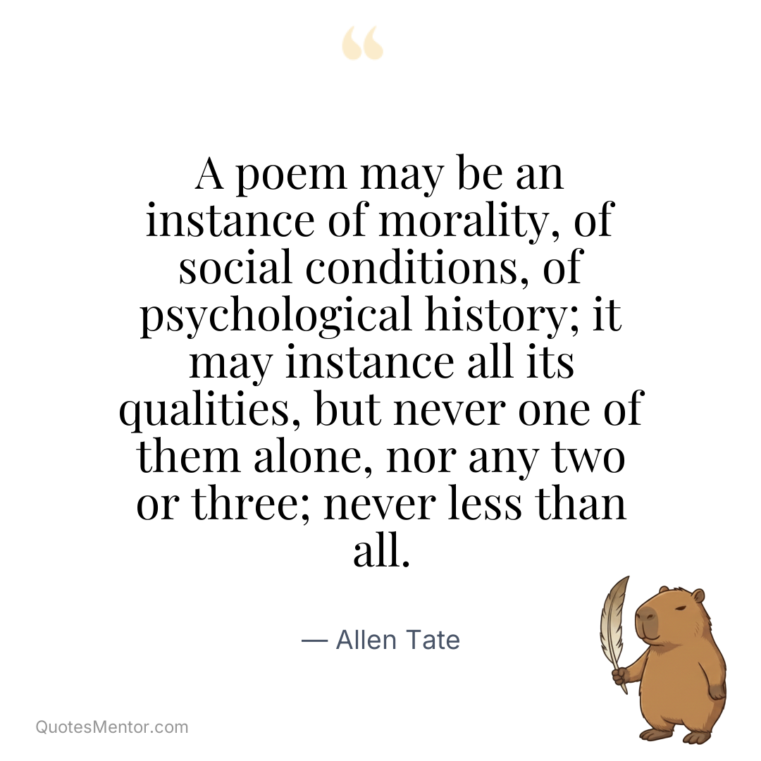 A poem may be an instance of morality, of social conditions, of psychological history; it may instance all its qualities, but never one of them alone, nor any two or three; never less than all. - Allen Tate