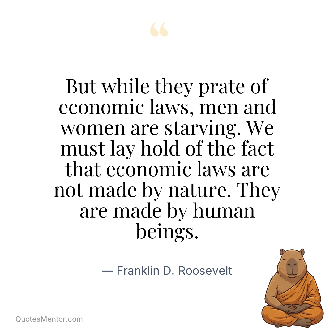 But while they prate of economic laws, men and women are starving. We must lay hold of the fact that economic laws are not made by nature. They are made by human beings. - Franklin D. Roosevelt