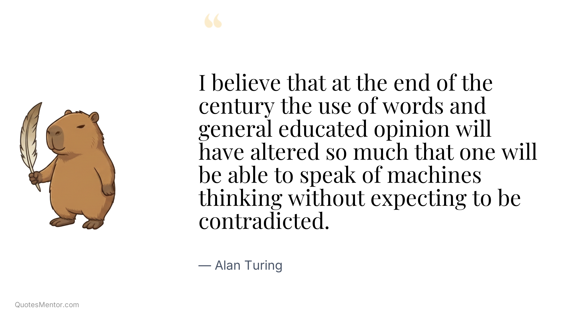 I believe that at the end of the century the use of words and general educated opinion will have altered so much that one will be able to speak of machines thinking without expecting to be contradicted. - Alan Turing