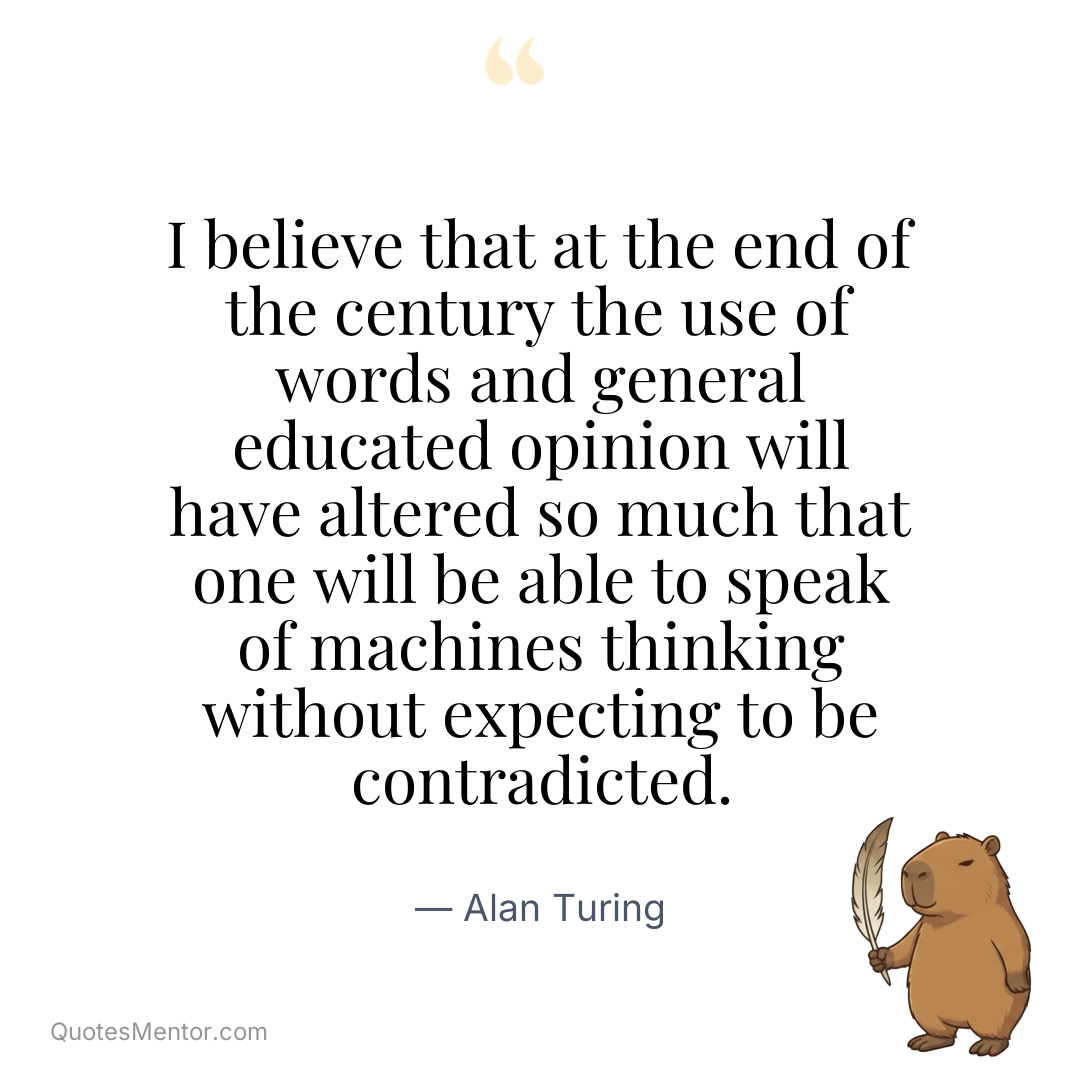 I believe that at the end of the century the use of words and general educated opinion will have altered so much that one will be able to speak of machines thinking without expecting to be contradicted. - Alan Turing