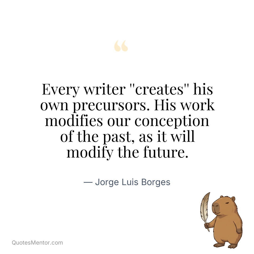 Every writer ”creates” his own precursors. His work modifies our conception of the past, as it will modify the future. - Jorge Luis Borges