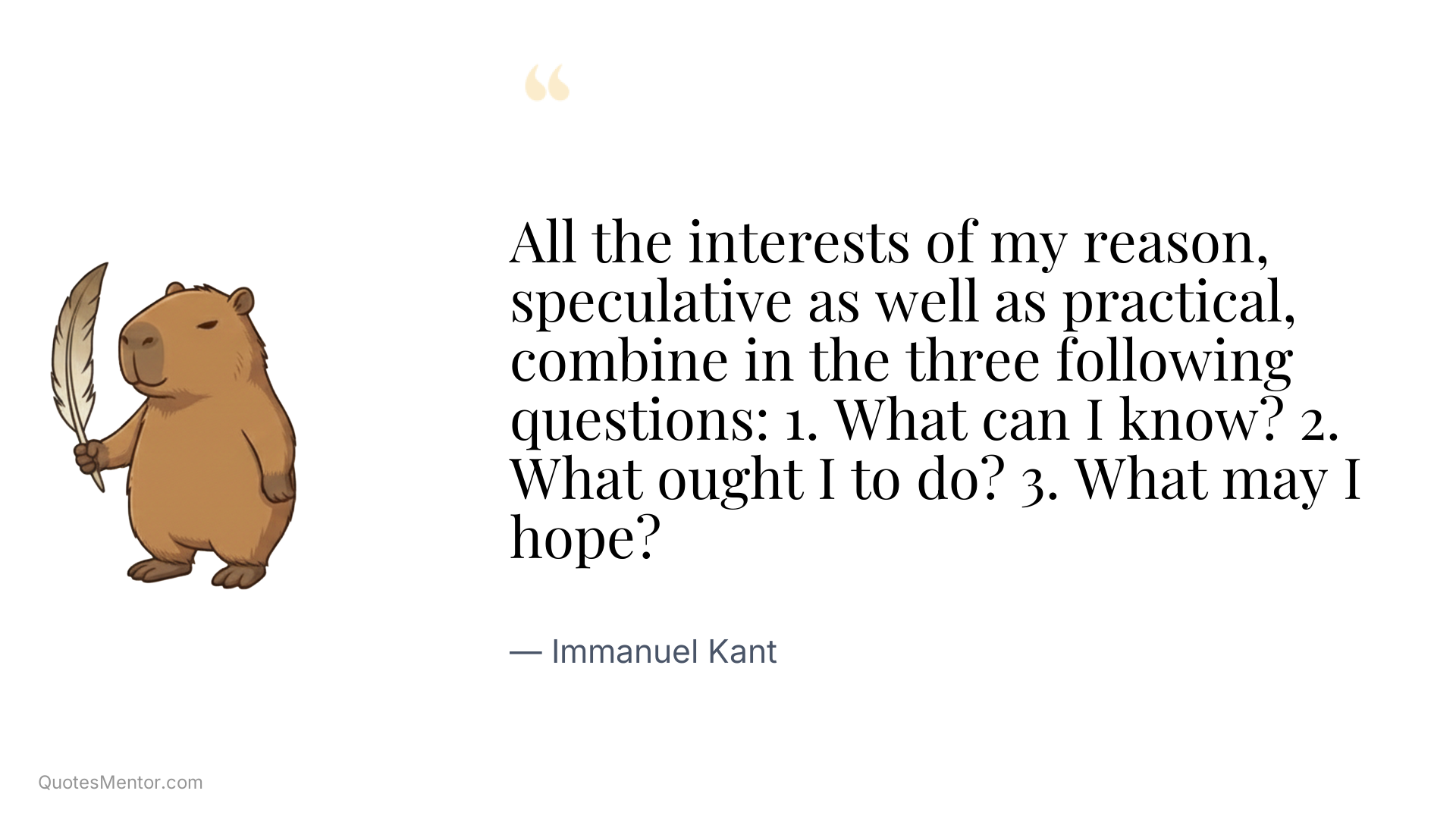 All the interests of my reason, speculative as well as practical, combine in the three following questions: 1. What can I know? 2. What ought I to do? 3. What may I hope? - Immanuel Kant