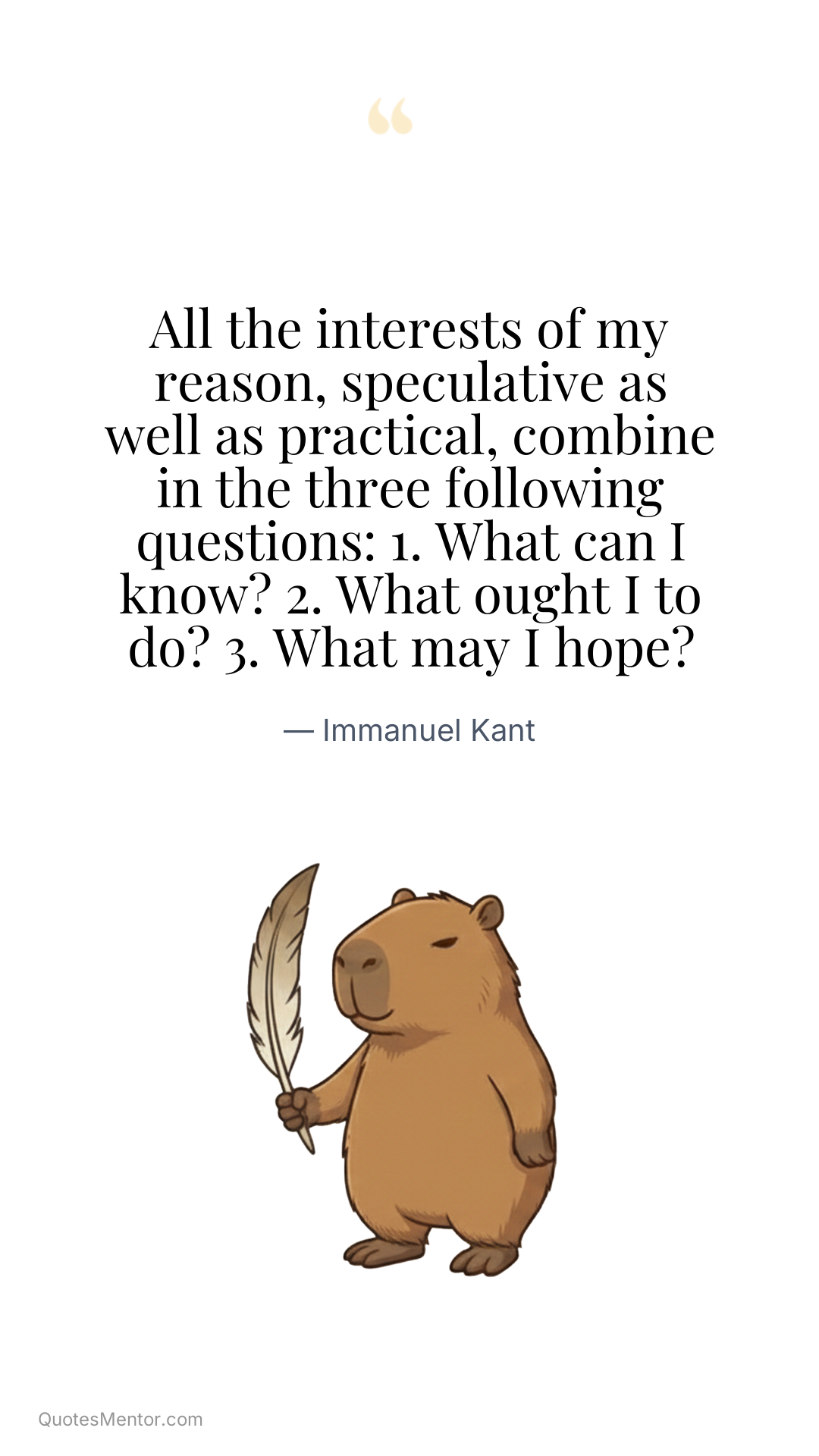 All the interests of my reason, speculative as well as practical, combine in the three following questions: 1. What can I know? 2. What ought I to do? 3. What may I hope? - Immanuel Kant