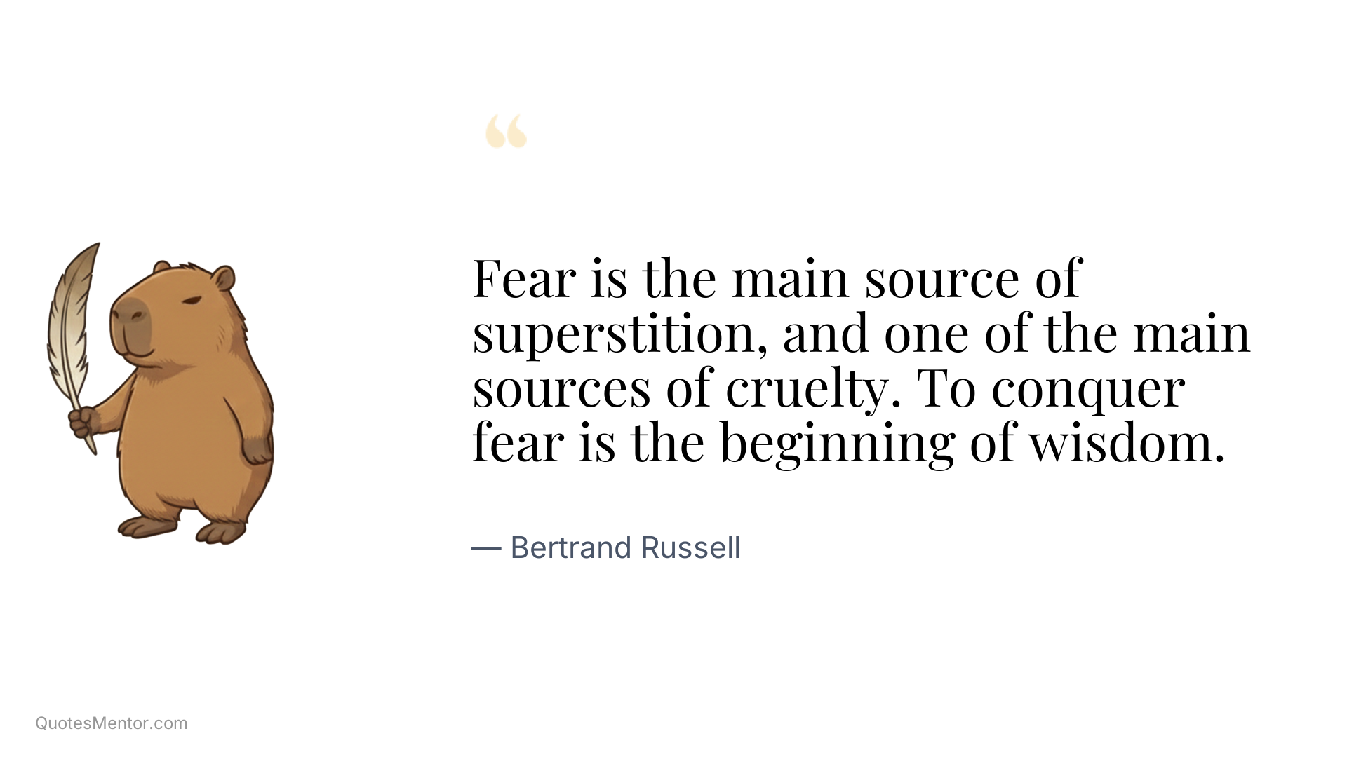 Fear is the main source of superstition, and one of the main sources of cruelty. To conquer fear is the beginning of wisdom. - Bertrand Russell