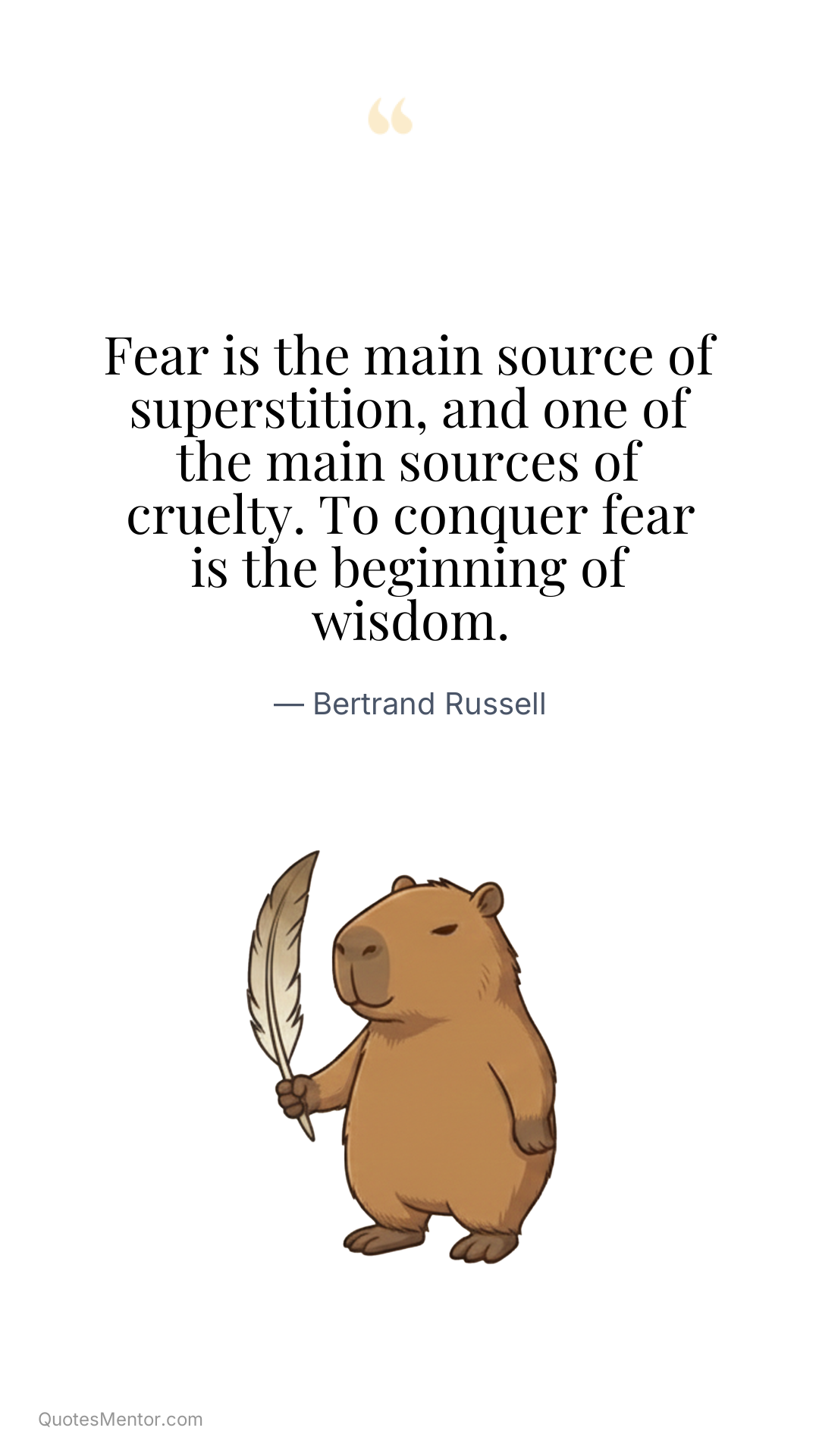 Fear is the main source of superstition, and one of the main sources of cruelty. To conquer fear is the beginning of wisdom. - Bertrand Russell