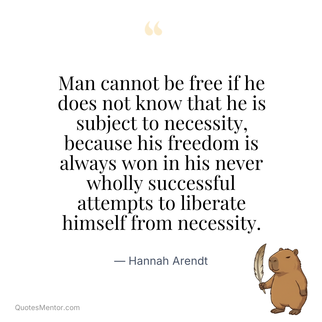 Man cannot be free if he does not know that he is subject to necessity, because his freedom is always won in his never wholly successful attempts to liberate himself from necessity. - Hannah Arendt