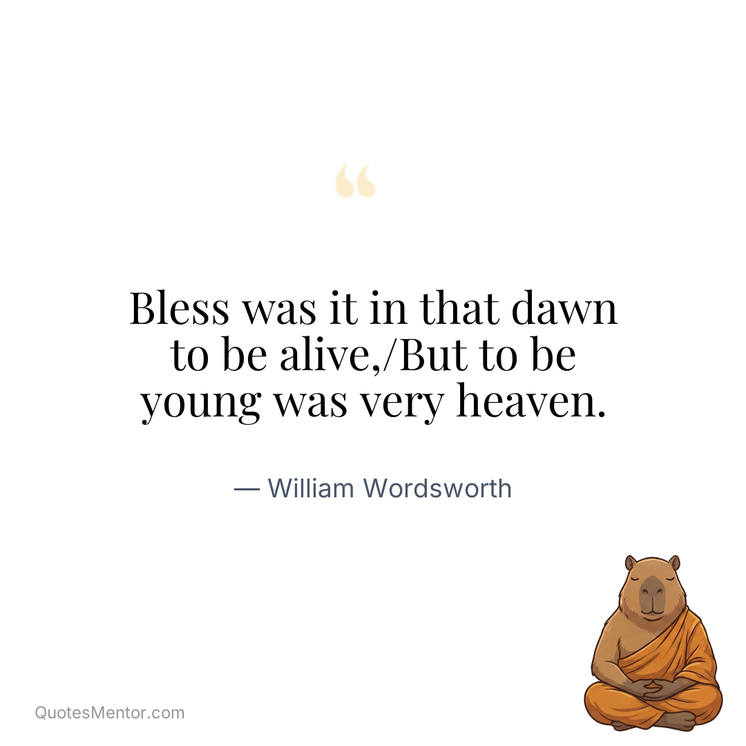Bless was it in that dawn to be alive,/But to be young was very heaven. - William Wordsworth