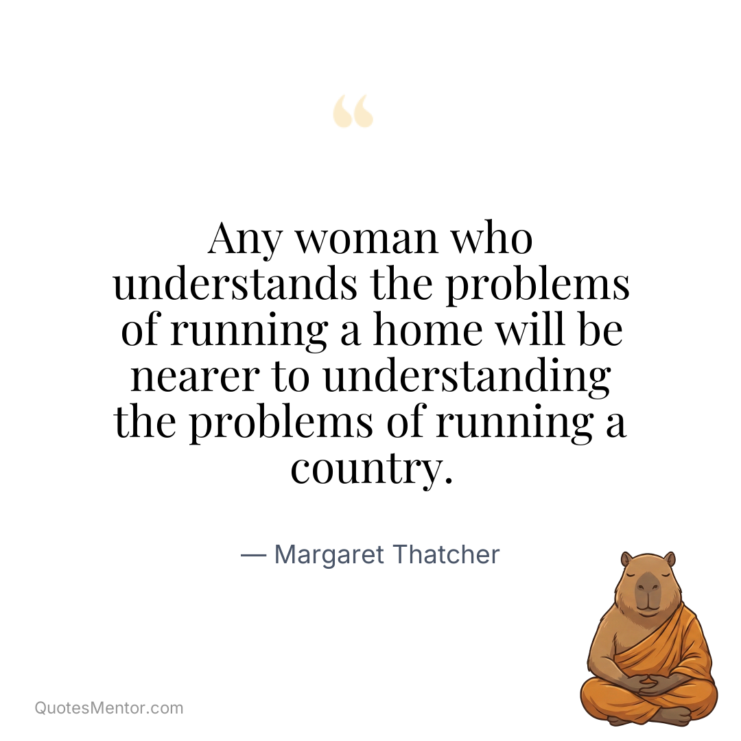 Any woman who understands the problems of running a home will be nearer to understanding the problems of running a country. - Margaret Thatcher