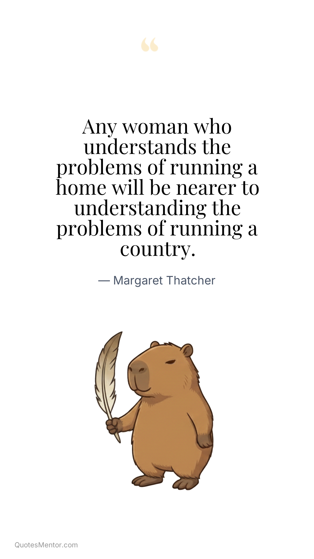Any woman who understands the problems of running a home will be nearer to understanding the problems of running a country. - Margaret Thatcher