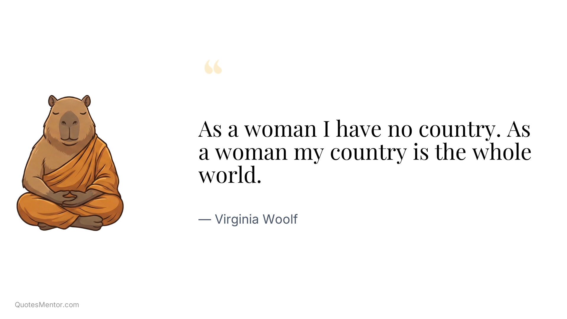 As a woman I have no country. As a woman my country is the whole world. - Virginia Woolf