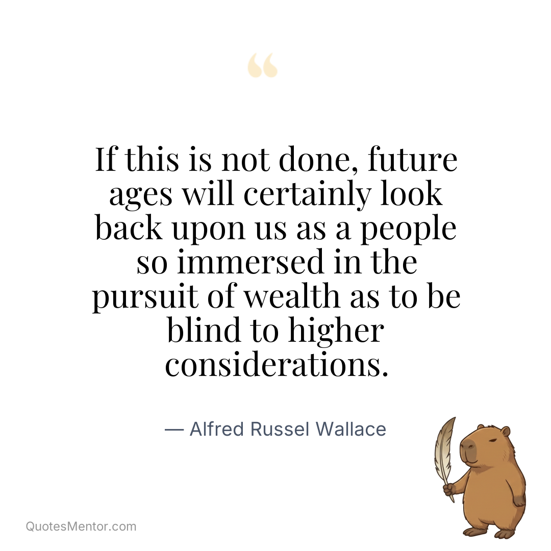 If this is not done, future ages will certainly look back upon us as a people so immersed in the pursuit of wealth as to be blind to higher considerations. - Alfred Russel Wallace