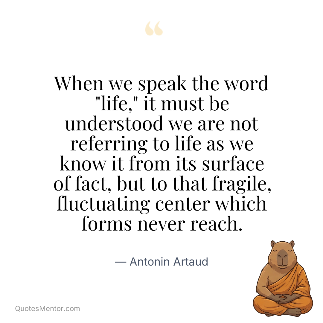 When we speak the word “life,” it must be understood we are not referring to life as we know it from its surface of fact, but to that fragile, fluctuating center which forms never reach. - Antonin Artaud