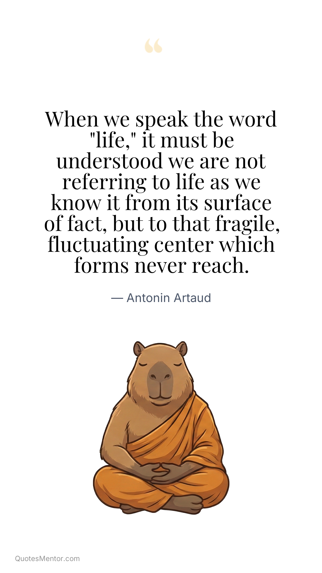 When we speak the word "life," it must be understood we are not referring to life as we know it from its surface of fact, but to that fragile, fluctuating center which forms never reach. - Antonin Artaud