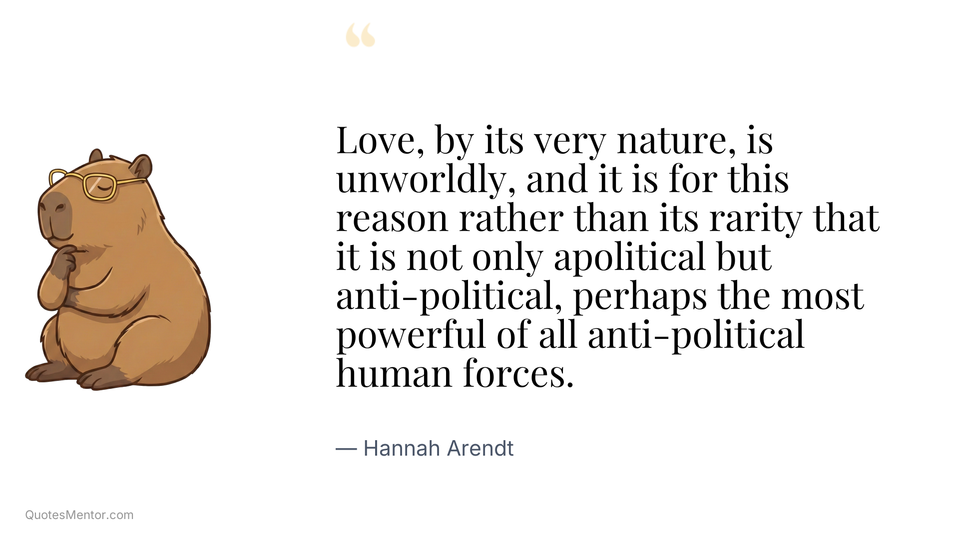 Love, by its very nature, is unworldly, and it is for this reason rather than its rarity that it is not only apolitical but anti-political, perhaps the most powerful of all anti-political human forces. - Hannah Arendt